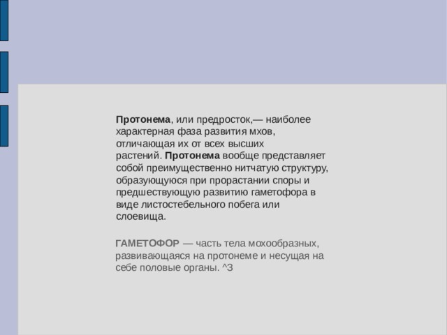 Протонема , или предросток,— наиболее характерная фаза развития мхов, отличающая их от всех высших растений.  Протонема  вообще представляет собой преимущественно нитчатую структуру, образующуюся при прорастании споры и предшествующую развитию гаметофора в виде листостебельного побега или слоевища. ГАМЕТОФОР  — часть тела мохообразных, развивающаяся на протонеме и несущая на себе половые органы. ^З 