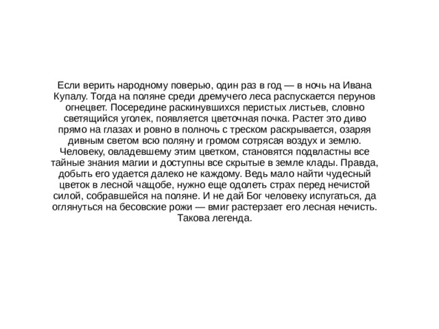 Если верить народному поверью, один раз в год — в ночь на Ивана Купалу. Тогда на поляне среди дремучего леса распускается перунов огнецвет. Посередине раскинувшихся перистых листьев, словно светящийся уголек, появляется цветочная почка. Растет это диво прямо на глазах и ровно в полночь с треском раскрывается, озаряя дивным светом всю поляну и громом сотрясая воздух и землю. Человеку, овладевшему этим цветком, становятся подвластны все тайные знания магии и доступны все скрытые в земле клады. Правда, добыть его удается далеко не каждому. Ведь мало найти чудесный цветок в лесной чащобе, нужно еще одолеть страх перед нечистой силой, собравшейся на поляне. И не дай Бог человеку испугаться, да оглянуться на бесовские рожи — вмиг растерзает его лесная нечисть. Такова легенда.   