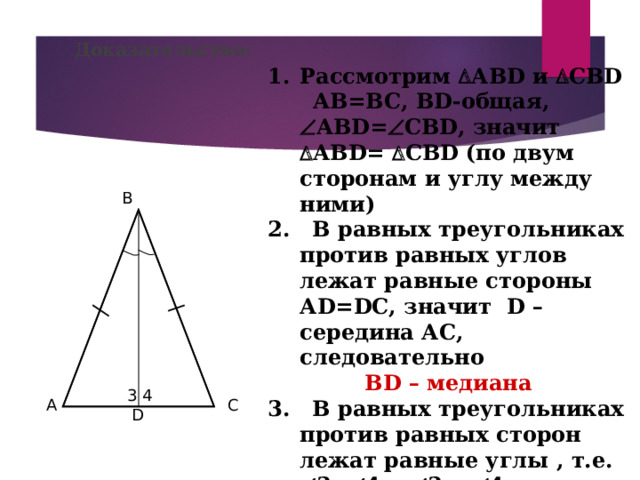 Доказательство: Рассмотрим  АВ D и  СВ D  АВ=ВС, В D -общая,  АВ D =  СВ D , значит  АВ D =  СВ D ( по двум сторонам и углу между ними) 2. В равных треугольниках против равных углов лежат равные стороны А D=DC , значит   D – середина АС, следовательно  В D – медиана 3. В равных треугольниках против равных сторон лежат равные углы , т.е.   3=  4 и  3 и  4 – смежные, значит  3 =  4 = 90°, следовательно В D  АС , т.е.  В D – высота Теорема доказана B 3 4 A C D 