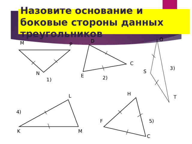 Назовите основание и боковые стороны данных треугольников O D М Р C 3 ) S N E 2) 1 ) H L T 4 ) 5) F K M C 