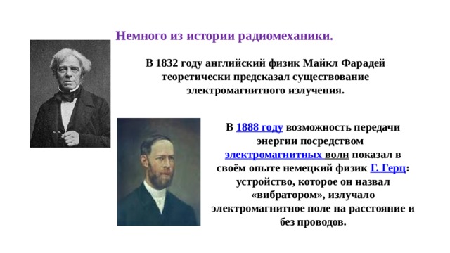 Немного из истории радиомеханики. В 1832 году английский физик Майкл Фарадей теоретически предсказал существование электромагнитного излучения. В  1888 году  возможность передачи энергии посредством  электромагнитных волн  показал в своём опыте немецкий физик  Г. Герц : устройство, которое он назвал «вибратором», излучало электромагнитное поле на расстояние и без проводов. 