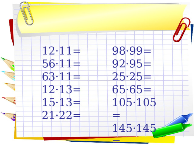 12·11= 98·99= 56·11= 92·95= 63·11= 25·25= 12·13= 65·65= 15·13= 105·105= 21·22= 145·145= 