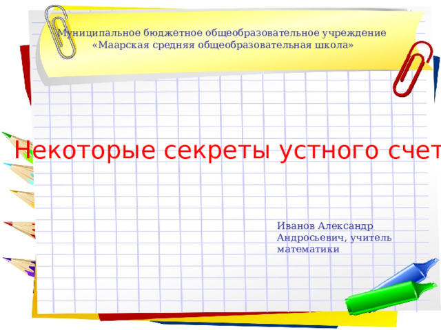 Муниципальное бюджетное общеобразовательное учреждение  «Маарская средняя общеобразовательная школа» Некоторые секреты устного счета Иванов Александр Андросьевич, учитель математики 