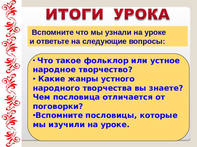  Вспомните что мы узнали на уроке и ответьте на следующие вопросы:   Что такое фольклор или устное народное творчество?  Какие жанры устного народного творчества вы знаете? Чем пословица отличается от поговорки? Вспомните пословицы, которые мы изучили на уроке.     