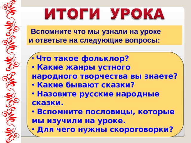  Вспомните что мы узнали на уроке и ответьте на следующие вопросы:   Что такое фольклор?  Какие жанры устного народного творчества вы знаете?  Какие бывают сказки?  Назовите русские народные сказки.  Вспомните пословицы, которые мы изучили на уроке.  Для чего нужны скороговорки?     