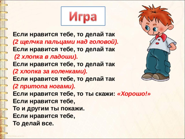 Если нравится тебе, то делай так (2 щелчка пальцами над головой). Если нравится тебе, то делай так  (2 хлопка в ладоши). Если нравится тебе, то делай так (2 хлопка за коленками). Если нравится тебе, то делай так (2 притопа ногами). Если нравится тебе, то ты скажи: «Хорошо!» Если нравится тебе, То и другим ты покажи. Если нравится тебе, То делай все. 