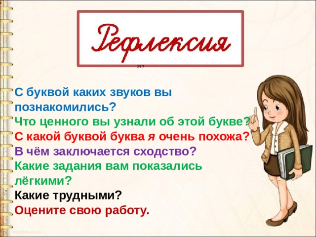 257 С буквой каких звуков вы познакомились? Что ценного вы узнали об этой букве? С какой буквой буква я очень похожа? В чём заключается сходство? Какие задания вам показались лёгкими? Какие трудными? Оцените свою работу. 