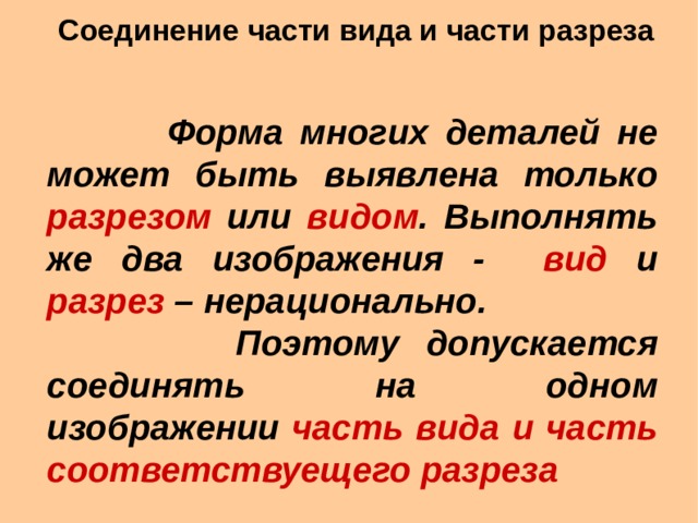 Соединение части вида и части разреза    Форма многих деталей не может быть выявлена только разрезом или видом . Выполнять же два изображения - вид и разрез – нерационально.  Поэтому допускается соединять на одном изображении часть вида и часть соответствуещего разреза  Форма многих деталей не может быть выявлена только разрезом или видом . Выполнять же два изображения - вид и разрез – нерационально.  Поэтому допускается соединять на одном изображении часть вида и часть соответствуещего разреза  