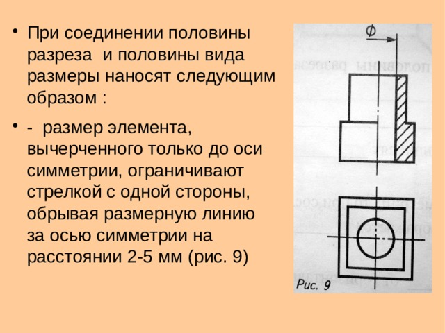При соединении половины разреза и половины вида размеры наносят следующим образом :  - размер элемента, вычерченного только до оси симметрии, ограничивают стрелкой с одной стороны, обрывая размерную линию за осью симметрии на расстоянии 2-5 мм (рис. 9)  