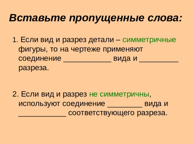 Вставьте пропущенные слова : 1. Если вид и разрез детали – симметричные фигуры, то на чертеже применяют соединение ___________ вида и _________ разреза. 2. Если вид и разрез не симметричны , используют соединение ________ вида и ___________ соответствующего разреза.  