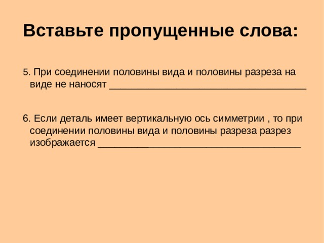 Вставьте пропущенные слова : 5. При соединении половины вида и половины разреза на виде не наносят _____________________________ ______ 6. Если деталь имеет вертикальную ось симметрии , то при соединении половины вида и половины разреза разрез изображается _________ _______________ ______________ 5. При соединении половины вида и половины разреза на виде не наносят _____________________________ ______ 6. Если деталь имеет вертикальную ось симметрии , то при соединении половины вида и половины разреза разрез изображается _________ _______________ ______________  