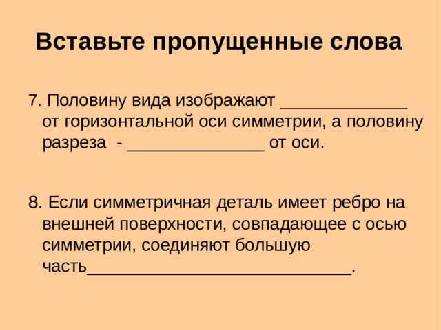 Вставьте пропущенные слова 7. Половину вида изображают _____________ от горизонтальной оси симметрии, а половину разреза - ______________ от оси. 8. Если симметричная деталь имеет ребро на внешней поверхности, совпадающее с осью симметрии, соединяют большую часть___________________________.  