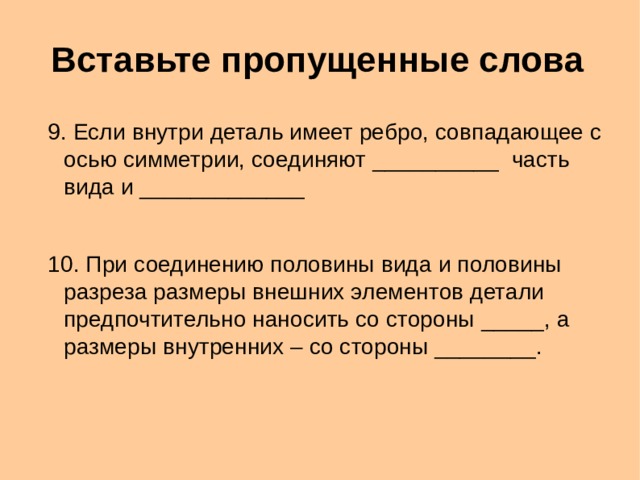 Вставьте пропущенные слова 9. Если внутри деталь имеет ребро, совпадающее с осью симметрии, соединяют __________ часть вида и _____________ 10. При соединению половины вида и половины разреза размеры внешних элементов детали предпочтительно наносить со стороны _____, а размеры внутренних – со стороны ________. 9. Если внутри деталь имеет ребро, совпадающее с осью симметрии, соединяют __________ часть вида и _____________ 10. При соединению половины вида и половины разреза размеры внешних элементов детали предпочтительно наносить со стороны _____, а размеры внутренних – со стороны ________.  