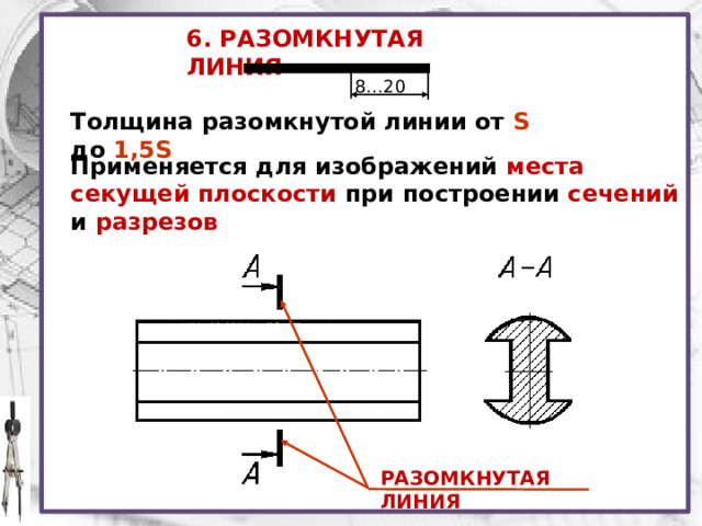 6. РАЗОМКНУТАЯ ЛИНИЯ 8…20 Толщина разомкнутой линии от S до 1,5S Применяется для изображений места секущей плоскости при построении сечений  и  разрезов РАЗОМКНУТАЯ ЛИНИЯ 
