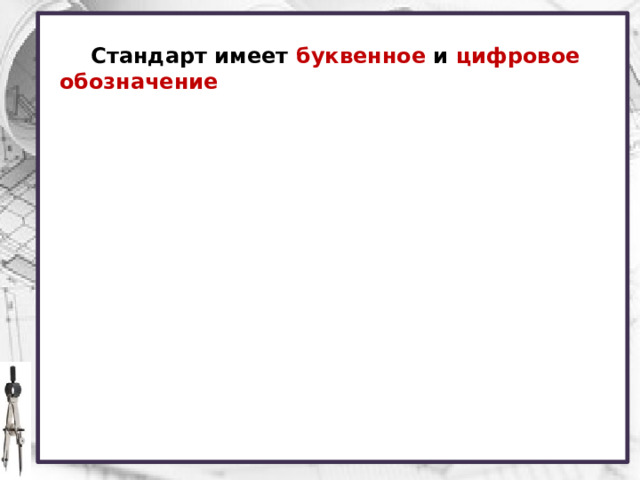 Стандарт имеет буквенное и цифровое обозначение Соблюдение государственных стандартов обязательно для всех отраслей промышленности, проектных организаций, научных учреждений и т. д. Во всех учебных заведениях, где изучают инженерную графику, учебные чертежи выполняют по изложенным в ГОСТах правилам. Каждому стандарту присваивается свой номер с одновременным указанием года его регистрации. Стандарты время от времени пересматривают. Это связано с развитием техники и совершенствованием инженерной графики.  
