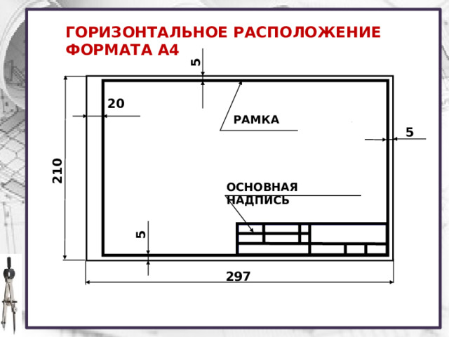 210 5 5 ГОРИЗОНТАЛЬНОЕ РАСПОЛОЖЕНИЕ ФОРМАТА А4 20 РАМКА 5 ОСНОВНАЯ НАДПИСЬ на производстве, согласно ГОСТ 2.301 – 68, листы формата А4 располагают только вертикально. В учебных общеобразовательных заведениях их используют как вертикально, так и горизонтально. 297  