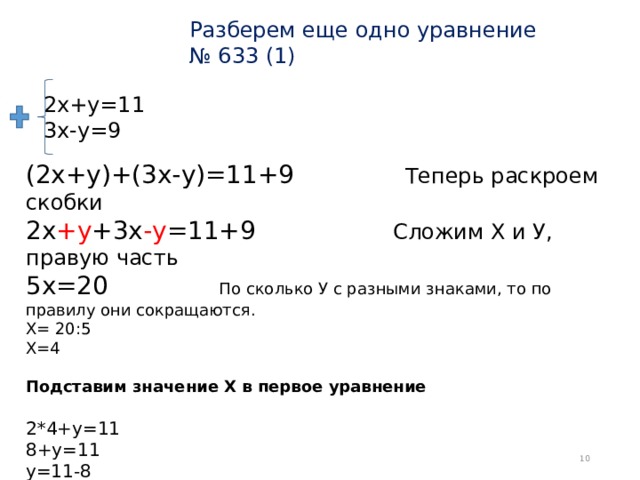 Разберем еще одно уравнение  № 633 (1) 2х+у=11  3х-у=9 (2х+у)+(3х-у)=11+9 Теперь раскроем скобки  2х +у +3х -у =11+9 Сложим Х и У, правую часть  5х=20 По сколько У с разными знаками, то по правилу они сокращаются. Х= 20:5 Х=4   Подставим значение Х в первое уравнение  2*4+у=11  8+у=11  у=11-8  у=3 Ответ : (4;3)  
