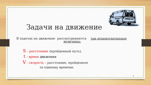  В задачах на движение рассматриваются три взаимосвязанные величины:    S - расстояние (пройденный путь),  t - время движения  V - скорость – расстояние, пройденное  за единицу времени. Задачи на движение  