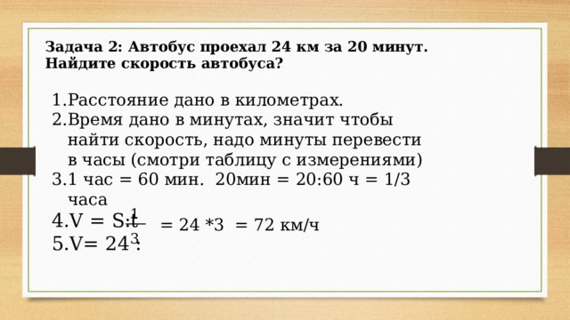 Задача 2: Автобус проехал 24 км за 20 минут. Найдите скорость автобуса? Расстояние дано в километрах. Время дано в минутах, значит чтобы найти скорость, надо минуты перевести в часы (смотри таблицу с измерениями) 1 час = 60 мин. 20мин = 20:60 ч = 1/3 часа V = S:t V= 24 : 1 = 24 *3 = 72 км/ч 3 