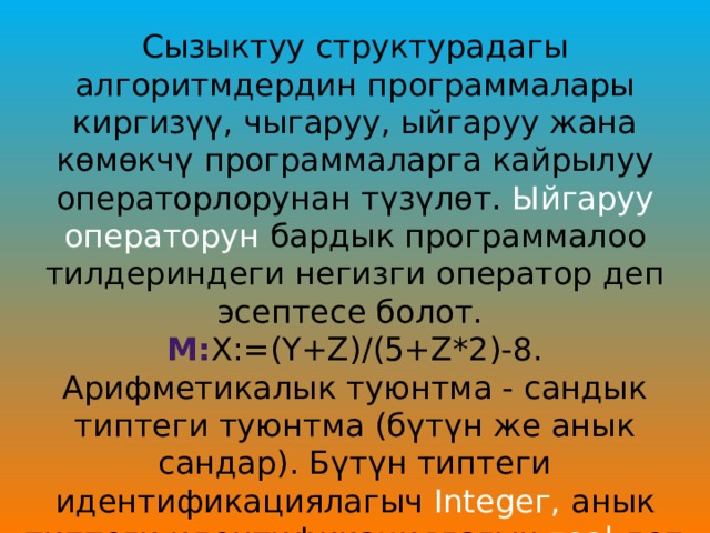 Сызыктуу структурадагы алгоритмдердин программалары киргизүү, чыгаруу, ыйгаруу жана көмөкчү программаларга кайрылуу операторлорунан түзүлөт. Ыйгаруу операторун бардык программалоо тилдериндеги негизги оператор деп эсептесе болот. М: Х:=(Ү+Z)/(5+Z*2)-8. Арифметикалык туюнтма - сандык типтеги туюнтма (бүтүн же анык сандар). Бүтүн типтеги идентификациялагыч Integег, анык типтеги идентификациялагыч геаl деп белгиленет. 
