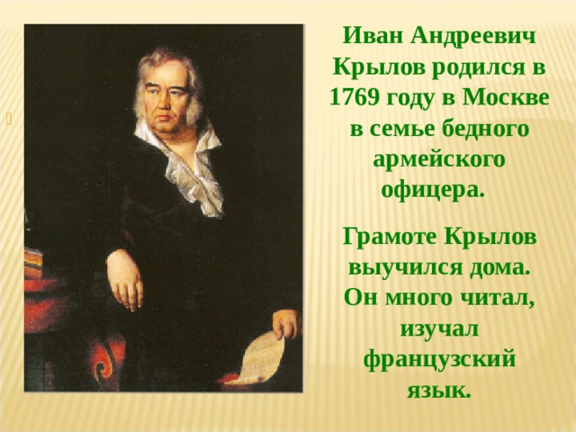 Иван Андреевич Крылов родился в 1769 году в Москве в семье бедного армейского офицера. Грамоте Крылов выучился дома. Он много читал, изучал французский язык. 