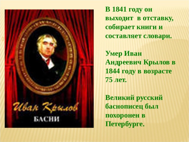 В 1841 году он выходит в отставку, собирает книги и составляет словари.  Умер Иван Андреевич Крылов в 1844 году в возрасте 75 лет.  Великий русский баснописец был похоронен в Петербурге.  