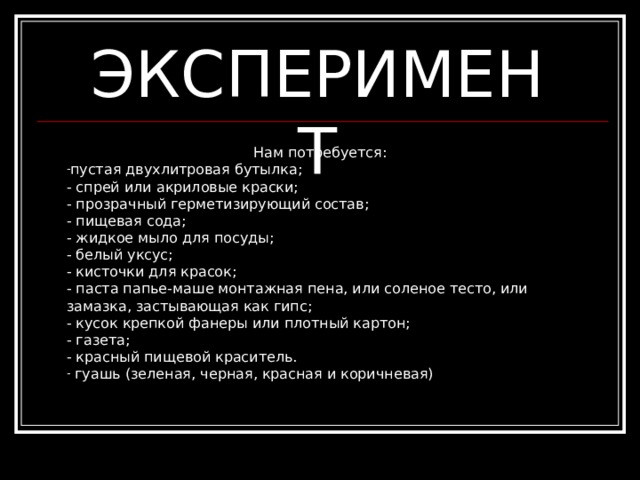 ЭКСПЕРИМЕНТ Нам потребуется : пустая двухлитровая бутылка;   - спрей или акриловые краски;   - прозрачный герметизирующий состав;   - пищевая сода;   - жидкое мыло для посуды;   - белый уксус;   - кисточки для красок;   - паста папье-маше монтажная пена, или соленое тесто, или замазка, застывающая как гипс;   - кусок крепкой фанеры  или плотный картон;   - газета;   - красный пищевой краситель.  гуашь (зеленая , черная , красная и коричневая) 
