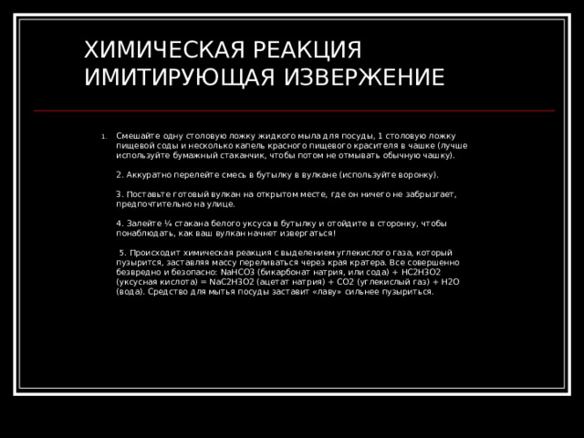 ХИМИЧЕСКАЯ РЕАКЦИЯ ИМИТИРУЮЩАЯ ИЗВЕРЖЕНИЕ Смешайте одну столовую ложку жидкого мыла для посуды, 1 столовую ложку пищевой соды и несколько капель красного пищевого красителя в чашке (лучше используйте бумажный стаканчик, чтобы потом не отмывать обычную чашку).    2. Аккуратно перелейте смесь в бутылку в вулкане (используйте воронку).    3. Поставьте готовый вулкан на открытом месте, где он ничего не забрызгает, предпочтительно на улице.    4. Залейте ¼ стакана белого уксуса в бутылку и отойдите в сторонку, чтобы понаблюдать, как ваш вулкан начнет извергаться!  5. Происходит химическая реакция с выделением углекислого газа, который пузырится, заставляя массу переливаться через края кратера. Все совершенно безвредно и безопасно: NaHCO3 (бикарбонат натрия, или сода) + HC2H3O2 (уксусная кислота) = NaC2H3O2 (ацетат натрия) + CO2 (углекислый газ) + H2О (вода). Средство для мытья посуды заставит «лаву» сильнее пузыриться. 