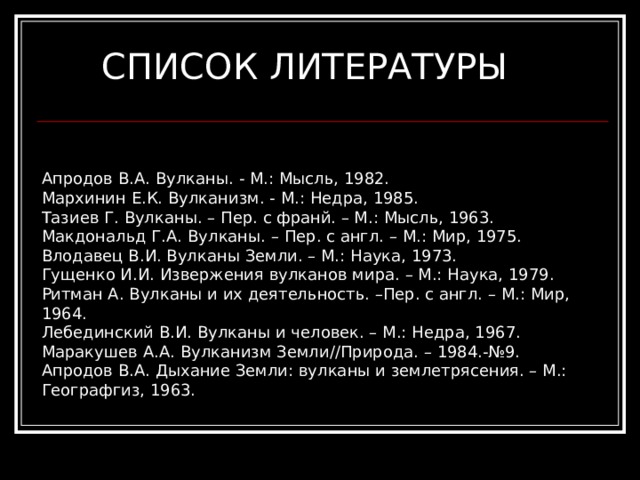 СПИСОК ЛИТЕРАТУРЫ Апродов В.А. Вулканы. - М.: Мысль, 1982. Мархинин Е.К. Вулканизм. - М.: Недра, 1985. Тазиев Г. Вулканы. – Пер. с франй. – М.: Мысль, 1963. Макдональд Г.А. Вулканы. – Пер. с англ. – М.: Мир, 1975. Влодавец В.И. Вулканы Земли. – М.: Наука, 1973. Гущенко И.И. Извержения вулканов мира. – М.: Наука, 1979. Ритман А. Вулканы и их деятельность. –Пер. с англ. – М.: Мир, 1964. Лебединский В.И. Вулканы и человек. – М.: Недра, 1967. Маракушев А.А. Вулканизм Земли//Природа. – 1984.-№9. Апродов В.А. Дыхание Земли: вулканы и землетрясения. – М.: Географгиз, 1963. 