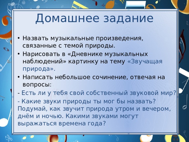 Домашнее задание Назвать музыкальные произведения, связанные с темой природы. Нарисовать в «Дневнике музыкальных наблюдений» картинку на тему «Звучащая природа». Написать небольшое сочинение, отвечая на вопросы: - Есть ли у тебя свой собственный звуковой мир? - Какие звуки природы ты мог бы назвать? Подумай, как звучит природа утром и вечером, днём и ночью. Какими звуками могут выражаться времена года? 