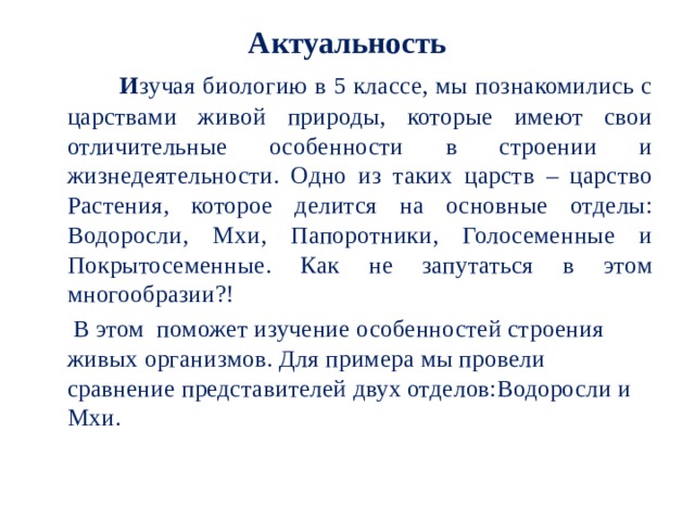 Актуальность   И зучая биологию в 5 классе, мы познакомились с царствами живой природы, которые имеют свои отличительные особенности в строении и жизнедеятельности. Одно из таких царств – царство Растения, которое делится на основные отделы: Водоросли, Мхи, Папоротники, Голосеменные и Покрытосеменные. Как не запутаться в этом многообразии?!  В этом поможет изучение особенностей строения живых организмов. Для примера мы провели сравнение представителей двух отделов:Водоросли и Мхи.   