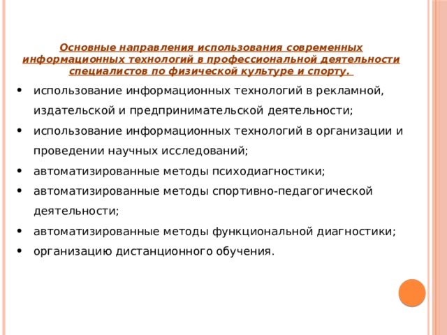   Основные направления использования современных информационных технологий в профессиональной деятельности специалистов по физической культуре и спорту. использование информационных технологий в рекламной, издательской и предпринимательской деятельности; использование информационных технологий в организации и проведении научных исследований; автоматизированные методы психодиагностики; автоматизированные методы спортивно-педагогической деятельности; автоматизированные методы функциональной диагностики; организацию дистанционного обучения. 