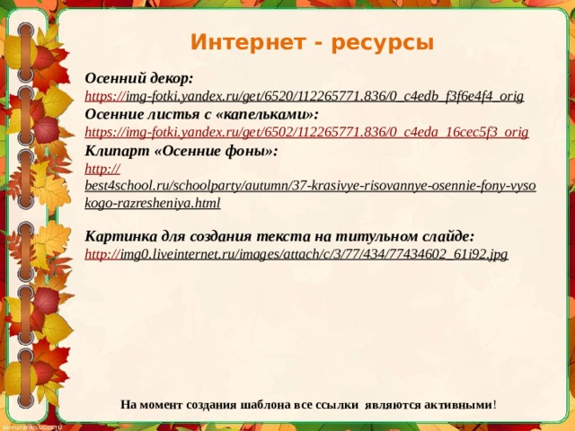 Интернет - ресурсы Осенний декор: https:// img-fotki.yandex.ru/get/6520/112265771.836/0_c4edb_f3f6e4f4_orig  Осенние листья с «капельками»: https:// img-fotki.yandex.ru/get/6502/112265771.836/0_c4eda_16cec5f3_orig Клипарт «Осенние фоны»: http:// best4school.ru/schoolparty/autumn/37-krasivye-risovannye-osennie-fony-vysokogo-razresheniya.html  Картинка для создания текста на титульном слайде: http:// img0.liveinternet.ru/images/attach/c/3/77/434/77434602_61i92.jpg  На момент создания шаблона все ссылки являются активными ! 