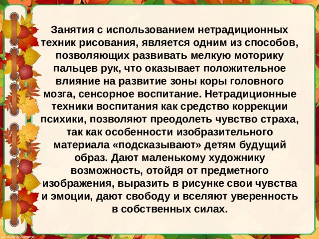 Занятия с использованием нетрадиционных техник рисования, является одним из способов, позволяющих развивать мелкую моторику пальцев рук, что оказывает положительное влияние на развитие зоны коры головного мозга, сенсорное воспитание. Нетрадиционные техники воспитания как средство коррекции психики, позволяют преодолеть чувство страха, так как особенности изобразительного материала «подсказывают» детям будущий образ. Дают маленькому художнику возможность, отойдя от предметного изображения, выразить в рисунке свои чувства и эмоции, дают свободу и вселяют уверенность в собственных силах. 