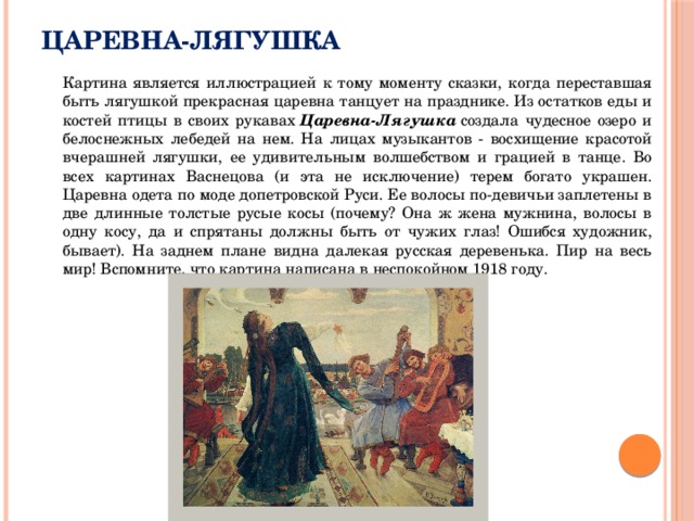 Царевна-Лягушка  Картина является иллюстрацией к тому моменту сказки, когда переставшая быть лягушкой прекрасная царевна танцует на празднике. Из остатков еды и костей птицы в своих рукавах  Царевна-Лягушка  создала чудесное озеро и белоснежных лебедей на нем. На лицах музыкантов - восхищение красотой вчерашней лягушки, ее удивительным волшебством и грацией в танце. Во всех картинах Васнецова (и эта не исключение) терем богато украшен. Царевна одета по моде допетровской Руси. Ее волосы по-девичьи заплетены в две длинные толстые русые косы (почему? Она ж жена мужнина, волосы в одну косу, да и спрятаны должны быть от чужих глаз! Ошибся художник, бывает). На заднем плане видна далекая русская деревенька. Пир на весь мир! Вспомните, что картина написана в неспокойном 1918 году. 