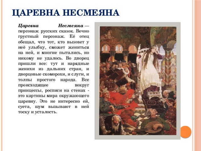 Царевна Несмеяна  Царевна Несмеяна  — персонаж русских сказок. Вечно грустный персонаж. Её отец обещал, что тот, кто вызовет у неё улыбку, сможет жениться на ней, и многие пытались, но никому не удалось. Во дворец пришли все: тут и нарядные женихи из дальних стран, и дворцовые скоморохи, и слуги, и толпы простого народа. Все происходящее вокруг принцессы, росписи на стенах - это картины мира окружающего царевну. Это не интересно ей, суета, шум вызывают в ней тоску и усталость. 