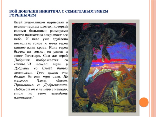  Бой Добрыни Никитича с семиглавым Змеем Горынычем  Змей художником нарисован в иссиня-черных цветах, который своими большими размерами почти полностью закрывает всё небо. У него уже срублено несколько голов, с меча героя капает алая кровь. Конь героя бьется на земле, он ранен и зовет богатыря. Сам же герой Добрыня изображается со спины.  