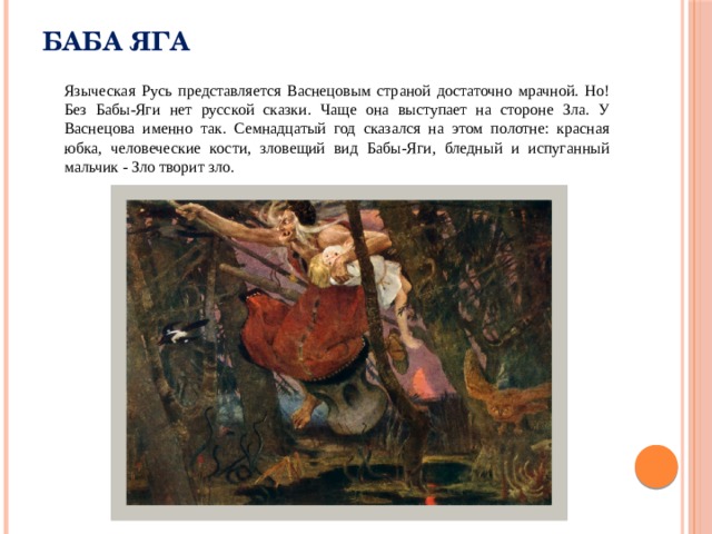 Баба Яга  Языческая Русь представляется Васнецовым страной достаточно мрачной. Но! Без Бабы-Яги нет русской сказки. Чаще она выступает на стороне Зла. У Васнецова именно так. Семнадцатый год сказался на этом полотне: красная юбка, человеческие кости, зловещий вид Бабы-Яги, бледный и испуганный мальчик - Зло творит зло. 