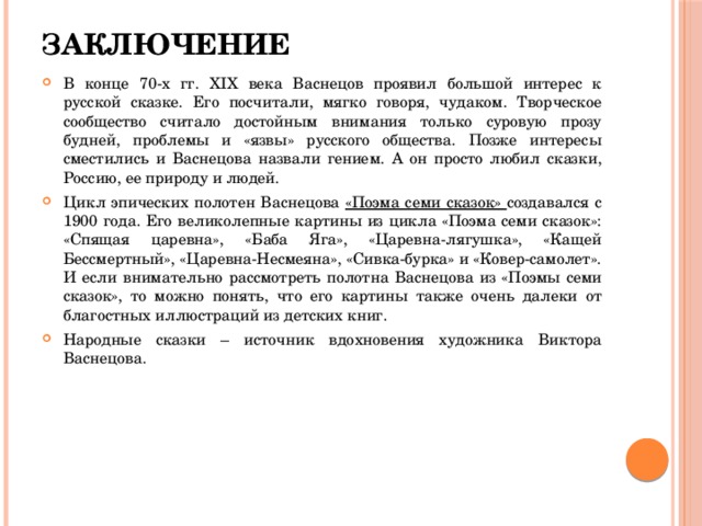 ЗАКЛЮЧЕНИЕ В конце 70-х гг. XIX века Васнецов проявил большой интерес к русской сказке. Его посчитали, мягко говоря, чудаком. Творческое сообщество считало достойным внимания только суровую прозу будней, проблемы и «язвы» русского общества. Позже интересы сместились и Васнецова назвали гением. А он просто любил сказки, Россию, ее природу и людей. Цикл эпических полотен Васнецова «Поэма семи сказок» создавался с 1900 года. Его великолепные картины из цикла «Поэма семи сказок»: «Спящая царевна», «Баба Яга», «Царевна-лягушка», «Кащей Бессмертный», «Царевна-Несмеяна», «Сивка-бурка» и «Ковер-самолет». И если внимательно рассмотреть полотна Васнецова из «Поэмы семи сказок», то можно понять, что его картины также очень далеки от благостных иллюстраций из детских книг. Народные сказки – источник вдохновения художника Виктора Васнецова. 