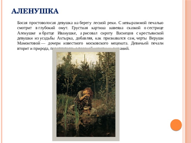 Аленушка  Босая простоволосая девушка на берегу лесной реки. С невыразимой печалью смотрит в глубокий омут. Грустная картина навеяна сказкой о сестрице Аленушке и братце Иванушке, а рисовал сироту Васнецов с крестьянской девушки из усадьбы Ахтырка, добавляя, как признавался сам, черты Веруши Мамонтовой — дочери известного московского мецената. Девичьей печали вторит и природа, переплетаясь с поэзией народных сказаний. 