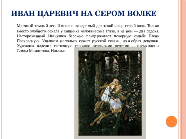 Иван Царевич на Сером Волке  Мрачный темный лес. И вполне ожидаемый для такой чащи серый волк. Только вместо злобного оскала у хищника человеческие глаза, а на нем — два седока. Настороженный Иванушка бережно придерживает покорную судьбе Елену Прекрасную. Узнаваем не только сюжет русской сказки, но и образ девушки. Художник наделил сказочную героиню реальными чертами — племянницы Саввы Мамонтова, Натальи. 