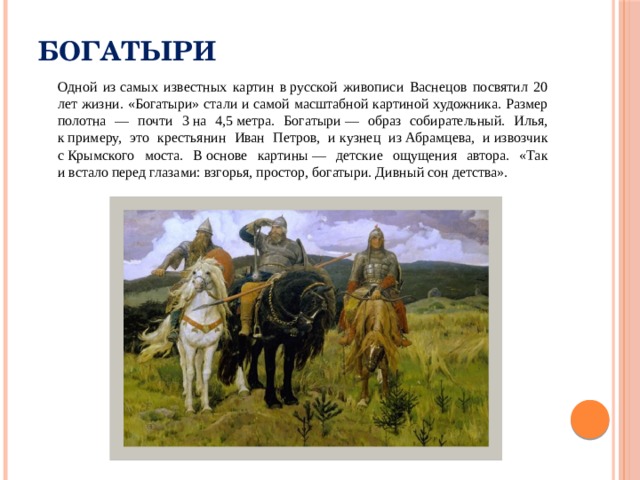 Богатыри  Одной из самых известных картин в русской живописи Васнецов посвятил 20 лет жизни. «Богатыри» стали и самой масштабной картиной художника. Размер полотна — почти 3 на 4,5 метра. Богатыри — образ собирательный. Илья, к примеру, это крестьянин Иван Петров, и кузнец из Абрамцева, и извозчик с Крымского моста. В основе картины — детские ощущения автора. «Так и встало перед глазами: взгорья, простор, богатыри. Дивный сон детства». 