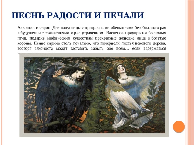 Песнь радости и печали  Алконост и сирин. Две полуптицы с призрачными обещаниями безоблачного рая в будущем и с сожалениями о рае утраченном. Васнецов приукрасил бесполых птиц, подарив мифическим существам прекрасные женские лица и богатые короны. Пение сирина столь печально, что почернели листья векового дерева, восторг алконоста может заставить забыть обо всем… если задержаться взглядом на картине. 