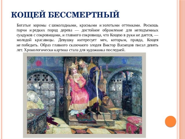 Кощей Бессмертный  Богатые хоромы с шоколадными, красными и золотыми оттенками. Роскошь парчи и редких пород дерева — достойное обрамление для неподъемных сундуков с сокровищами, и главного сокровища, что Кощею в руки не дается, — молодой красавицы. Девушку интересует меч, которым, правда, Кощея не победить. Образ главного сказочного злодея Виктор Васнецов писал девять лет. Хронологически картина стала для художника последней. 