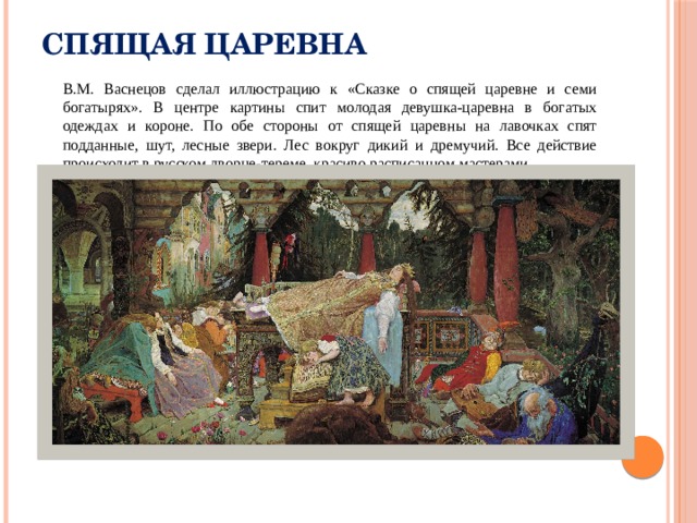 Спящая царевна  В.М. Васнецов сделал иллюстрацию к «Сказке о спящей царевне и семи богатырях». В центре картины спит молодая девушка-царевна в богатых одеждах и короне. По обе стороны от спящей царевны на лавочках спят подданные, шут, лесные звери. Лес вокруг дикий и дремучий. Все действие происходит в русском дворце-тереме, красиво расписанном мастерами. 