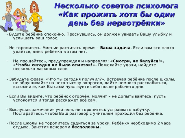 Несколько советов психолога  «Как прожить хотя бы один день без нервотрёпки» - Будите ребёнка спокойно. Проснувшись, он должен увидеть Вашу улыбку и услышать ваш голос. - Не торопитесь. Умение расчитать время – Ваша задача . Если вам это плохо удаётся, вины ребёнка в этом нет. Не прощайтесь, предупреждая и направляя: «Смотри, не балуйся!», «Чтобы сегодня  не было отметок!». Пожелайте удачи, найдите несколько ласковых слов.  - Забудьте фразу: «Что ты сегодня получил?». Встречая ребёнка после школы, не обрушивайте на него тысячу вопросов, дайте немного расслабиться, вспомните, как Вы сами чувствуете себя после рабочего дня. - Если Вы видите, что ребёнок огорчён, молчит – не допытывайтесь; пусть успокоится и тогда расскажет всё сам. - Выслушав замечания учителя, не торопитесь устраивать взбучку. Постарайтесь, чтобы Ваш разговор с учителем проходил без ребёнка. - После школы не торопитесь садиться за уроки. Ребёнку необходимо 2 часа отдыха. Занятия вечерами бесполезны. 