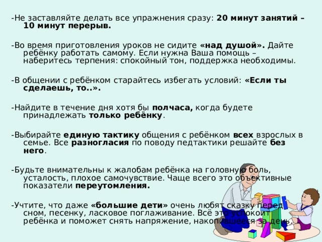 -Не заставляйте делать все упражнения сразу: 20 минут занятий – 10 минут перерыв.  -Во время приготовления уроков не сидите «над душой». Дайте ребёнку работать самому. Если нужна Ваша помощь – наберитесь терпения: спокойный тон, поддержка необходимы. -В общении с ребёнком старайтесь избегать условий: «Если ты сделаешь, то..».  -Найдите в течение дня хотя бы полчаса, когда будете принадлежать только ребёнку . -Выбирайте единую тактику общения с ребёнком всех взрослых в семье. Все разногласия по поводу педтактики решайте без него . -Будьте внимательны к жалобам ребёнка на головную боль, усталость, плохое самочувствие. Чаще всего это объективные показатели переутомления.  -Учтите, что даже «большие дети» очень любят сказку перед сном, песенку, ласковое поглаживание. Всё это успокоит ребёнка и поможет снять напряжение, накопившееся за день. 