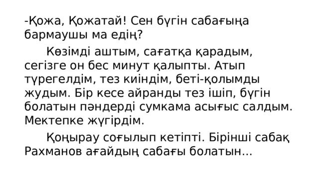 -Қожа, Қожатай! Сен бүгін сабағыңа бармаушы ма едің?  Көзімді аштым, сағатқа қарадым, сегізге он бес минут қалыпты. Атып түрегелдім, тез киіндім, беті-қолымды жудым. Бір кесе айранды тез ішіп, бүгін болатын пәндерді сумкама асығыс салдым. Мектепке жүгірдім.  Қоңырау соғылып кетіпті. Бірінші сабақ Рахманов ағайдың сабағы болатын... 