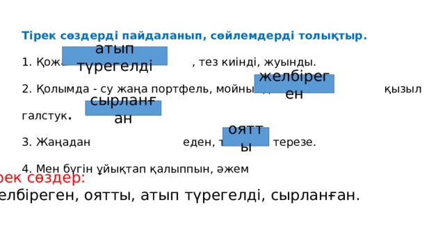 Тірек сөздерді пайдаланып, сөйлемдерді толықтыр. 1. Қожа , тез киінді, жуынды.  2. Қолымда - су жаңа портфель, мойнымда- қызыл галстук .  3. Жаңадан еден, тап-таза терезе.  4. Мен бүгін ұйықтап қалыппын, әжем атып түрегелді желбіреген сырланған оятты Тірек сөздер: Желбіреген, оятты, атып түрегелді, сырланған. 