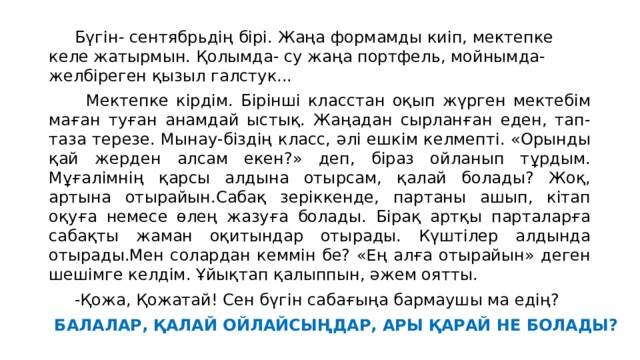  Бүгін- сентябрьдің бірі. Жаңа формамды киіп, мектепке келе жатырмын. Қолымда- су жаңа портфель, мойнымда-желбіреген қызыл галстук...  Мектепке кірдім. Бірінші класстан оқып жүрген мектебім маған туған анамдай ыстық. Жаңадан сырланған еден, тап-таза терезе. Мынау-біздің класс, әлі ешкім келмепті. «Орынды қай жерден алсам екен?» деп, біраз ойланып тұрдым. Мұғалімнің қарсы алдына отырсам, қалай болады? Жоқ, артына отырайын.Сабақ зеріккенде, партаны ашып, кітап оқуға немесе өлең жазуға болады. Бірақ артқы парталарға сабақты жаман оқитындар отырады. Күштілер алдында отырады.Мен солардан кеммін бе? «Ең алға отырайын» деген шешімге келдім. Ұйықтап қалыппын, әжем оятты.  -Қожа, Қожатай! Сен бүгін сабағыңа бармаушы ма едің? БАЛАЛАР, ҚАЛАЙ ОЙЛАЙСЫҢДАР, АРЫ ҚАРАЙ НЕ БОЛАДЫ? 